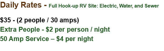 Daily Rates - Full Hook-up RV Site: Electric, Water, and Sewer $35 - (2 people / 30 amps) Extra People - $2 per person / night 50 Amp Service – $4 per night